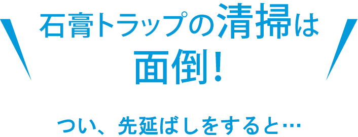 石膏トラップの清掃は面倒！ つい、先延ばしにすると…
