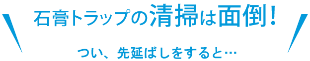 石膏トラップの清掃は面倒！ つい、先延ばしにすると…
