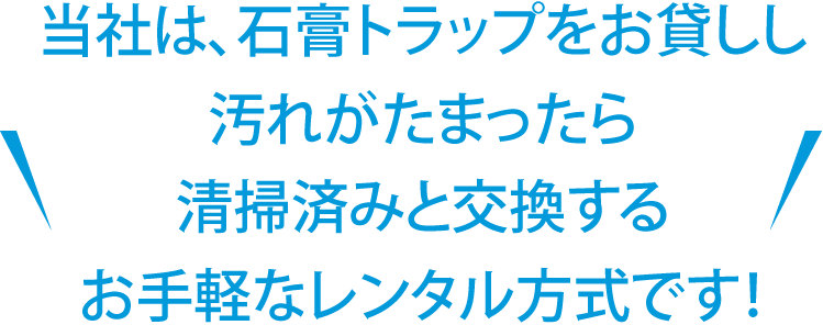 当社は石膏トラップをお貸しして、汚れが溜まったら清掃済みと交換する、お手軽なレンタル式です！