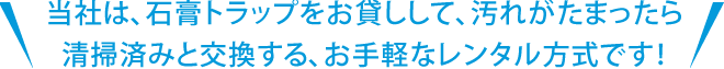 当社は石膏トラップをお貸しして、汚れが溜まったら清掃済みと交換する、お手軽なレンタル式です！